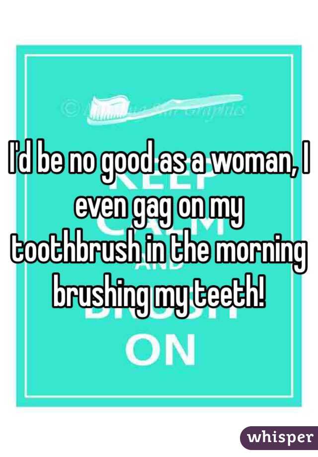I'd be no good as a woman, I even gag on my toothbrush in the morning brushing my teeth!