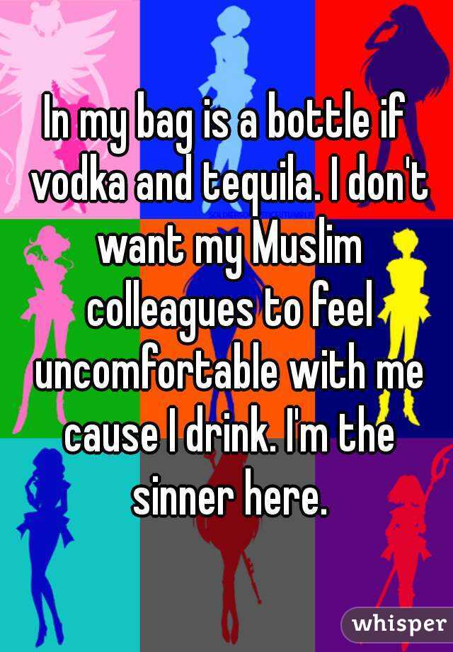 In my bag is a bottle if vodka and tequila. I don't want my Muslim colleagues to feel uncomfortable with me cause I drink. I'm the sinner here.