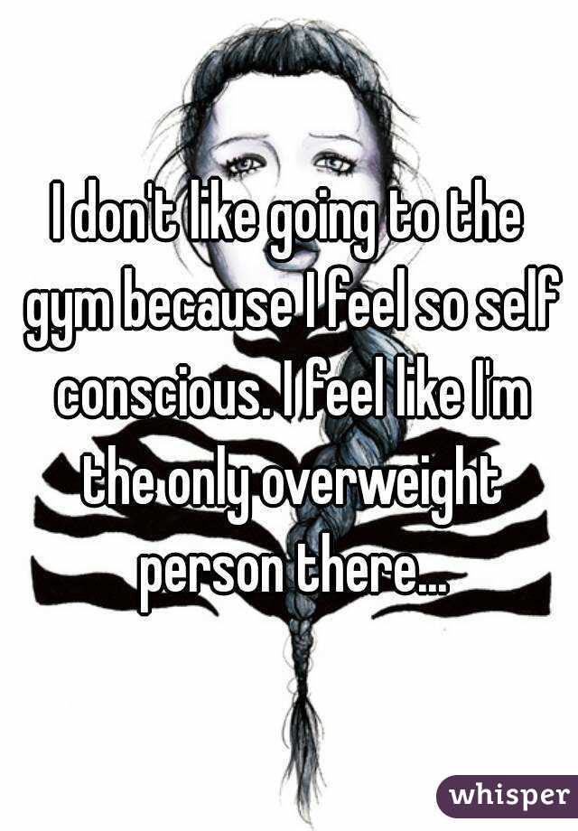 I don't like going to the gym because I feel so self conscious. I feel like I'm the only overweight person there...