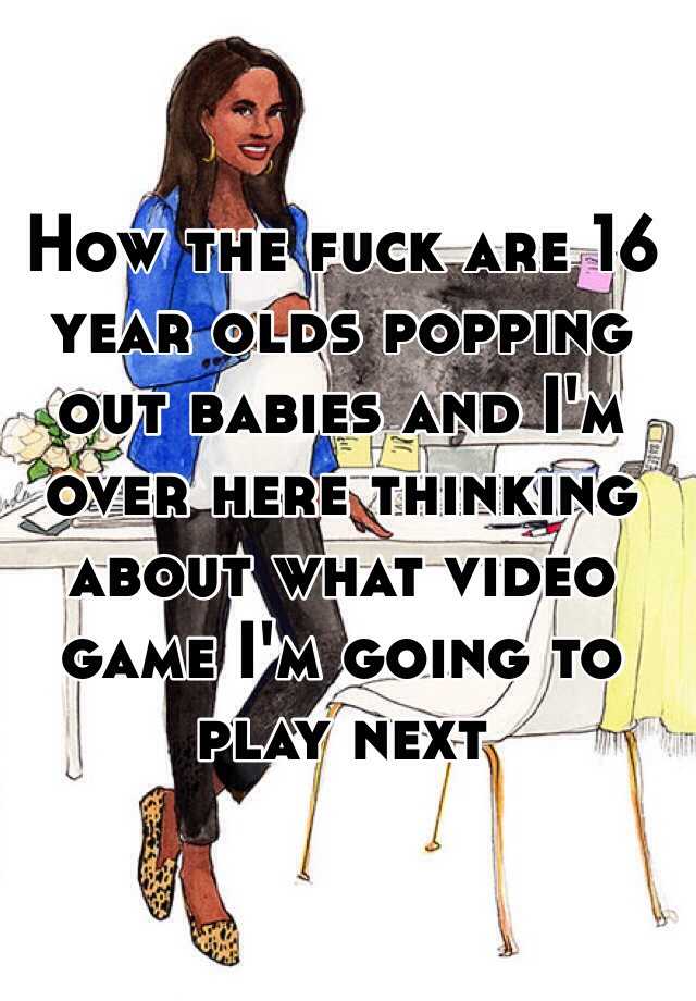 how-the-fuck-are-16-year-olds-popping-out-babies-and-i-m-over-here