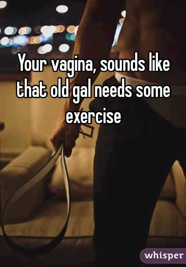 Your vagina, sounds like that old gal needs some exercise 