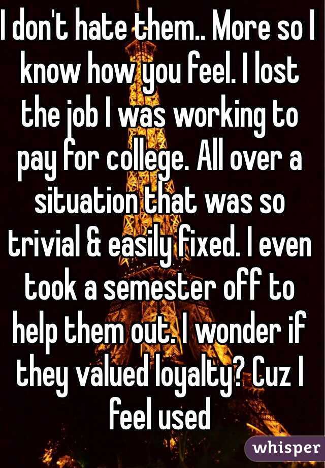 I don't hate them.. More so I know how you feel. I lost the job I was working to pay for college. All over a situation that was so trivial & easily fixed. I even took a semester off to help them out. I wonder if they valued loyalty? Cuz I feel used