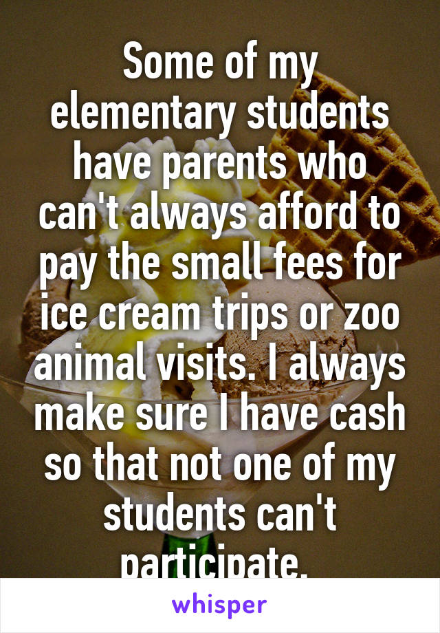 Some of my elementary students have parents who can't always afford to pay the small fees for ice cream trips or zoo animal visits. I always make sure I have cash so that not one of my students can't participate. 