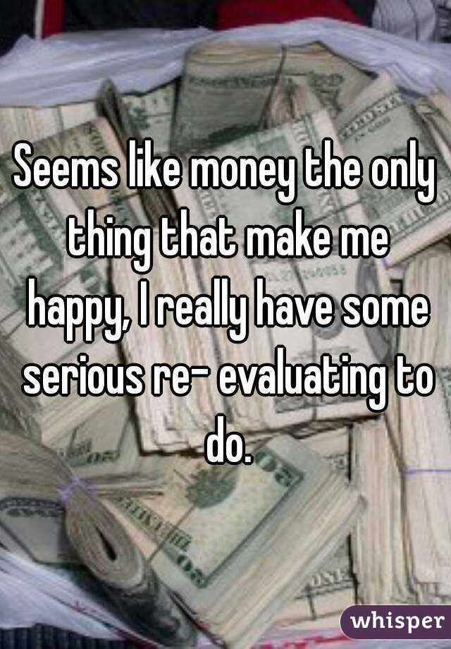 Seems like money the only thing that make me happy, I really have some serious re- evaluating to do.