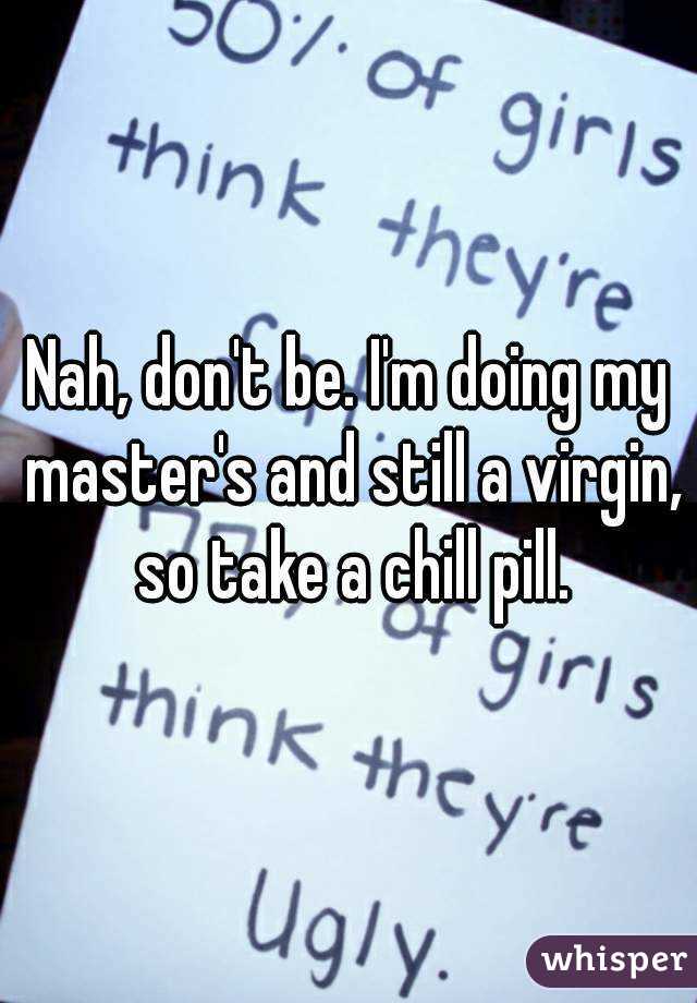 Nah, don't be. I'm doing my master's and still a virgin, so take a chill pill.