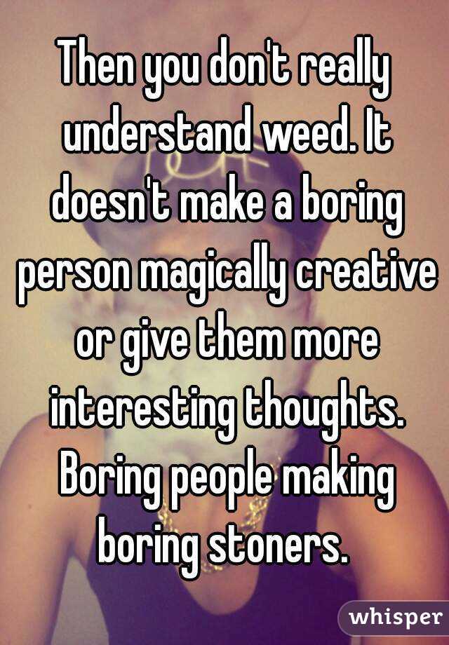 Then you don't really understand weed. It doesn't make a boring person magically creative or give them more interesting thoughts. Boring people making boring stoners. 