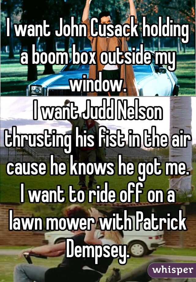 I want John Cusack holding a boom box outside my window. 
I want Judd Nelson thrusting his fist in the air cause he knows he got me.
I want to ride off on a lawn mower with Patrick Dempsey.  