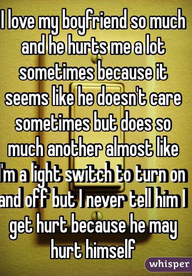 I love my boyfriend so much and he hurts me a lot sometimes because it seems like he doesn't care sometimes but does so much another almost like I'm a light switch to turn on and off but I never tell him I get hurt because he may hurt himself