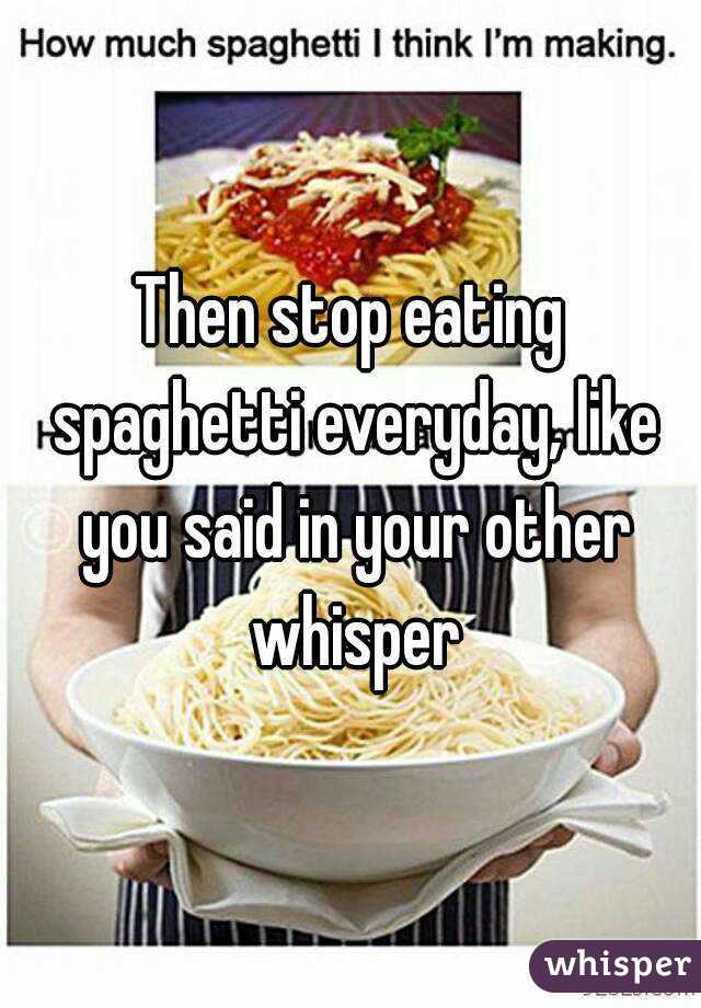 Then stop eating spaghetti everyday, like you said in your other whisper