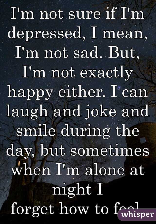 I'm not sure if I'm depressed, I mean, I'm not sad. But, I'm not exactly happy either. I can laugh and joke and smile during the day, but sometimes when I'm alone at night I 
forget how to feel. 