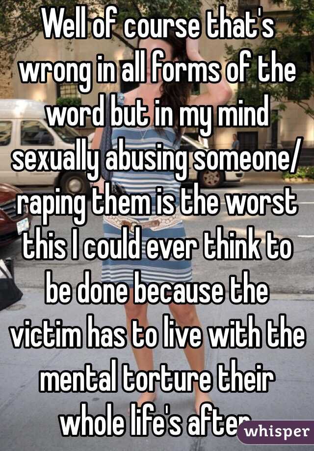 Well of course that's wrong in all forms of the word but in my mind sexually abusing someone/raping them is the worst this I could ever think to be done because the victim has to live with the mental torture their whole life's after. 