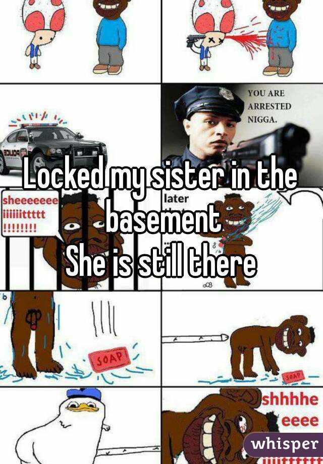 Locked my sister in the basement
She is still there