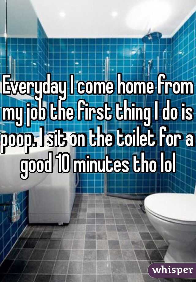 Everyday I come home from my job the first thing I do is poop. I sit on the toilet for a good 10 minutes tho lol 