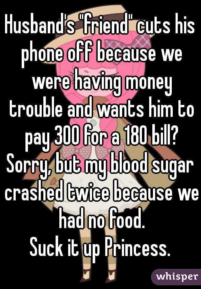 Husband's "friend" cuts his phone off because we were having money trouble and wants him to pay 300 for a 180 bill?
Sorry, but my blood sugar crashed twice because we had no food.
Suck it up Princess.