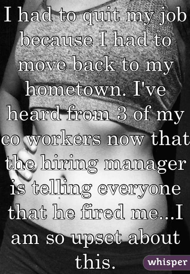 I had to quit my job because I had to move back to my hometown. I've heard from 3 of my co workers now that the hiring manager is telling everyone that he fired me...I am so upset about this.