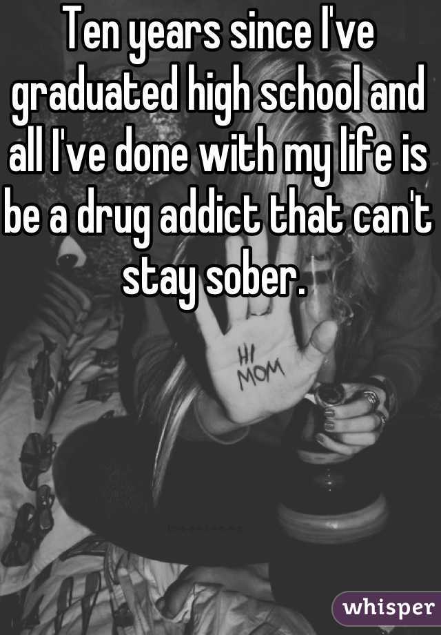 Ten years since I've graduated high school and all I've done with my life is be a drug addict that can't stay sober. 