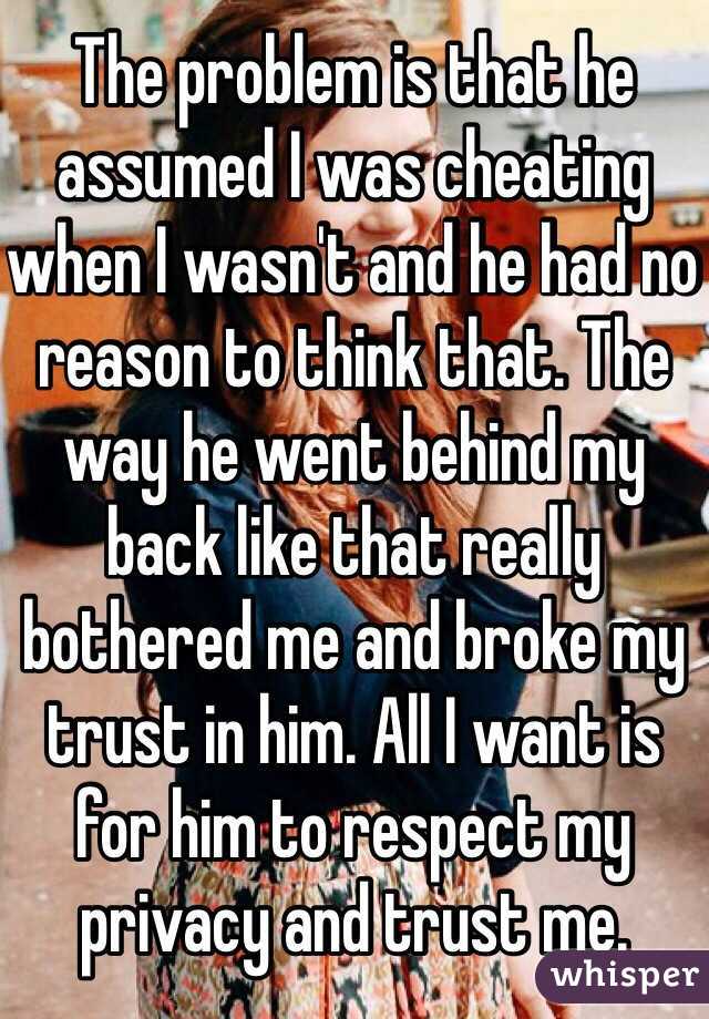 The problem is that he assumed I was cheating when I wasn't and he had no reason to think that. The way he went behind my back like that really bothered me and broke my trust in him. All I want is for him to respect my privacy and trust me. 