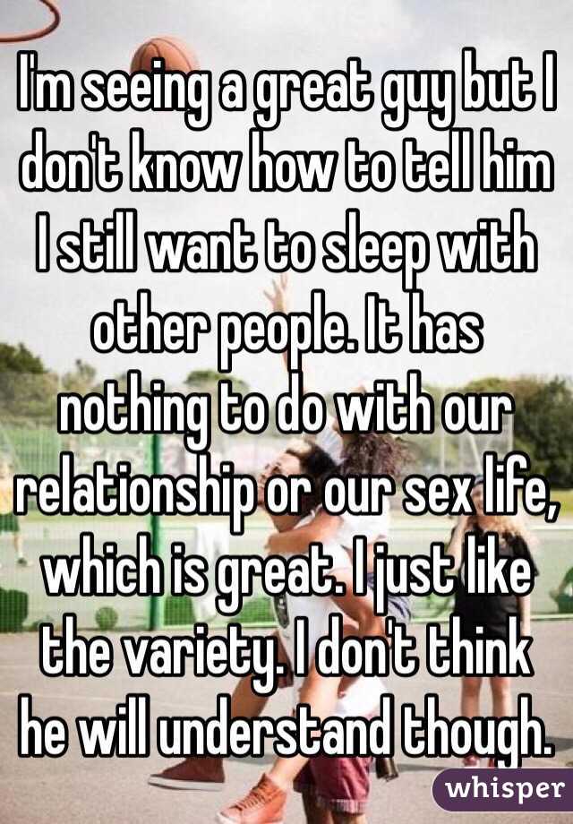 I'm seeing a great guy but I don't know how to tell him I still want to sleep with other people. It has nothing to do with our relationship or our sex life, which is great. I just like the variety. I don't think he will understand though. 