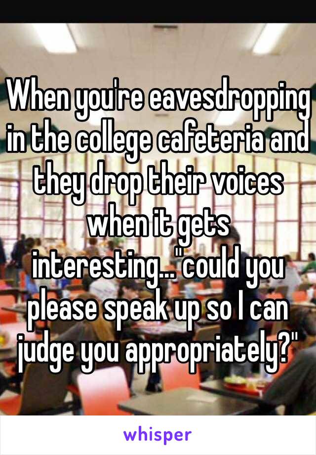 When you're eavesdropping in the college cafeteria and they drop their voices when it gets interesting..."could you please speak up so I can judge you appropriately?"