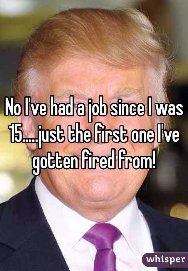 No I've had a job since I was 15.....just the first one I've gotten fired from!