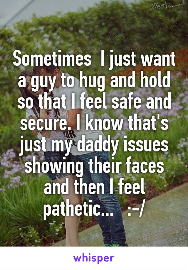 Sometimes  I just want a guy to hug and hold so that I feel safe and secure. I know that's just my daddy issues showing their faces and then I feel pathetic...   :-/