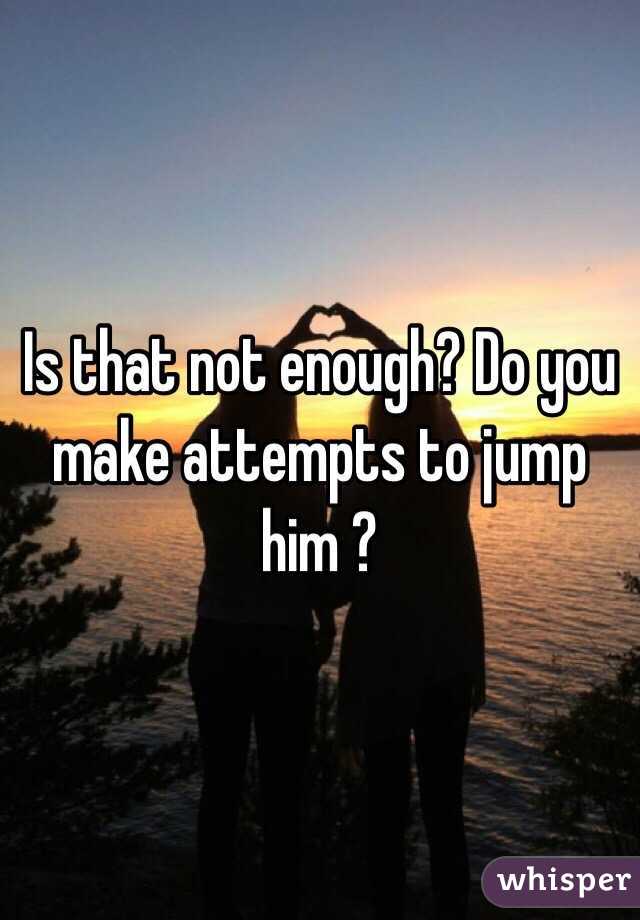 Is that not enough? Do you make attempts to jump him ?