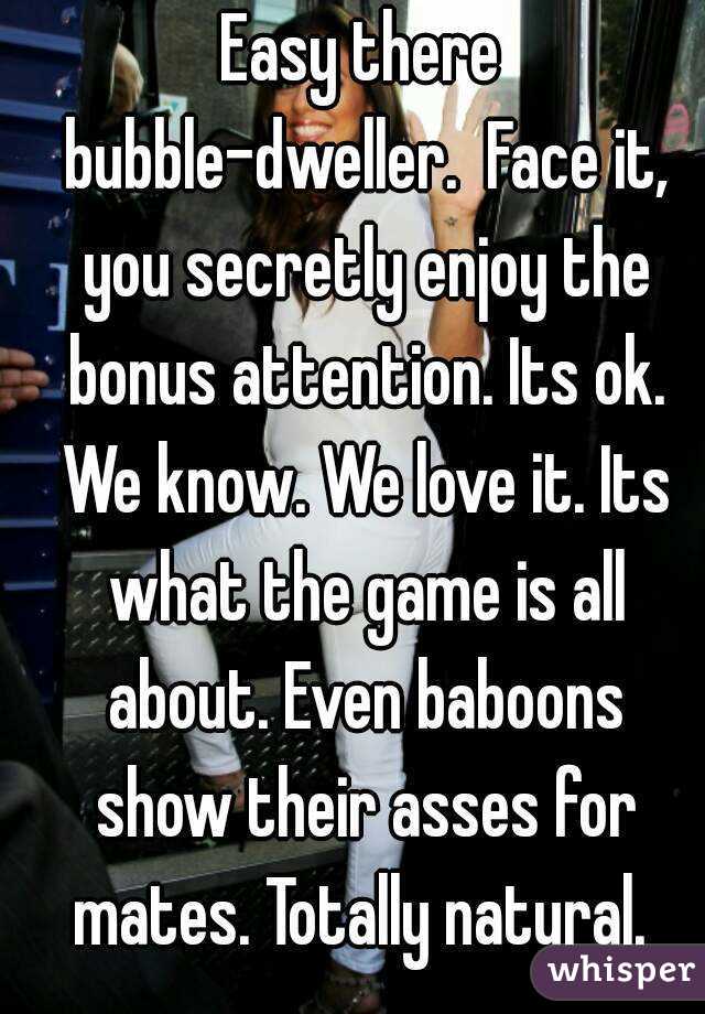 Easy there bubble-dweller.  Face it, you secretly enjoy the bonus attention. Its ok. We know. We love it. Its what the game is all about. Even baboons show their asses for mates. Totally natural. 