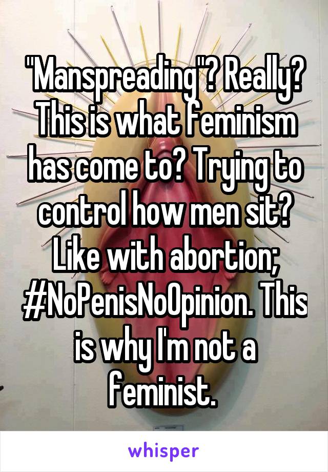 "Manspreading"? Really? This is what feminism has come to? Trying to control how men sit? Like with abortion; #NoPenisNoOpinion. This is why I'm not a feminist. 