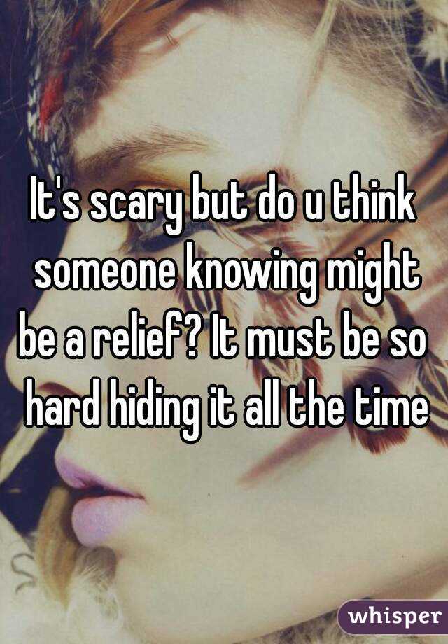 It's scary but do u think someone knowing might be a relief? It must be so  hard hiding it all the time