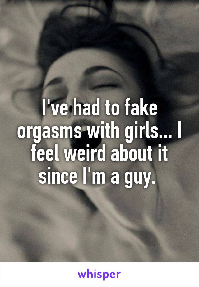 I've had to fake orgasms with girls... I feel weird about it since I'm a guy. 