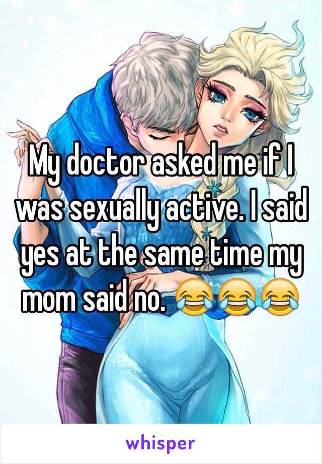My doctor asked me if I was sexually active. I said yes at the same time my mom said no. ï˜‚ï˜‚ï˜‚