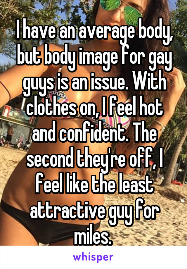 I have an average body, but body image for gay guys is an issue. With clothes on, I feel hot and confident. The second they're off, I feel like the least attractive guy for miles. 