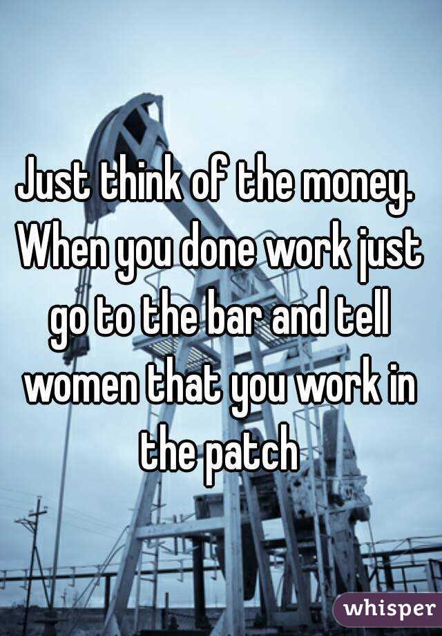 Just think of the money. When you done work just go to the bar and tell women that you work in the patch