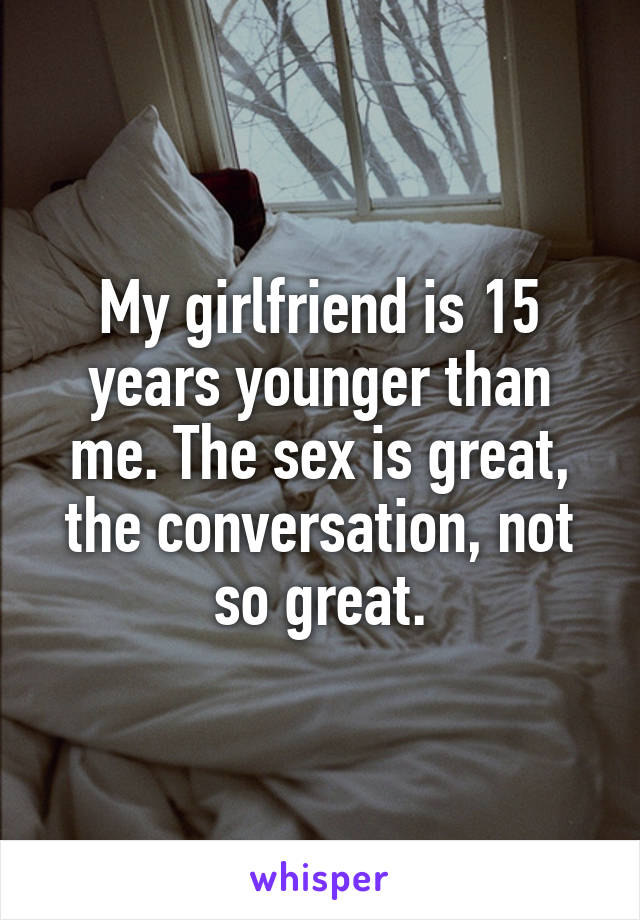 My girlfriend is 15 years younger than me. The sex is great, the conversation, not so great.