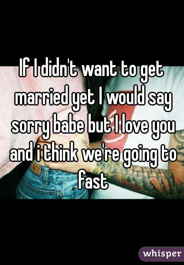 If I didn't want to get married yet I would say sorry babe but I love you and i think we're going to fast
