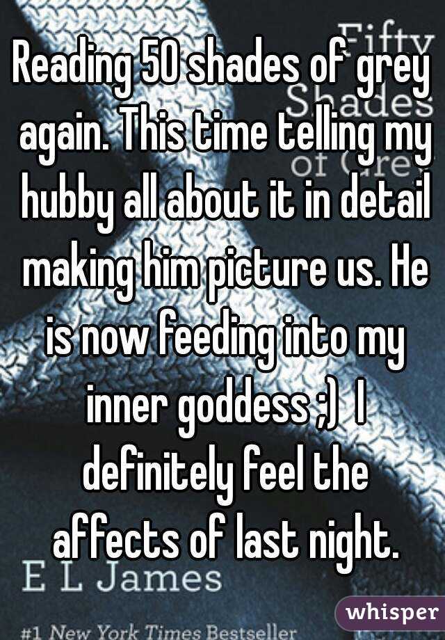 Reading 50 shades of grey again. This time telling my hubby all about it in detail making him picture us. He is now feeding into my inner goddess ;)  I definitely feel the affects of last night.