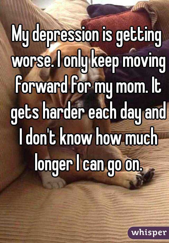 My depression is getting worse. I only keep moving forward for my mom. It gets harder each day and I don't know how much longer I can go on.