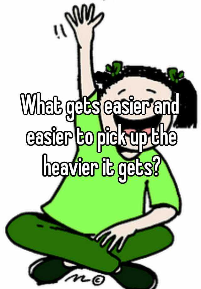 What gets easier and easier to pick up the heavier it gets?