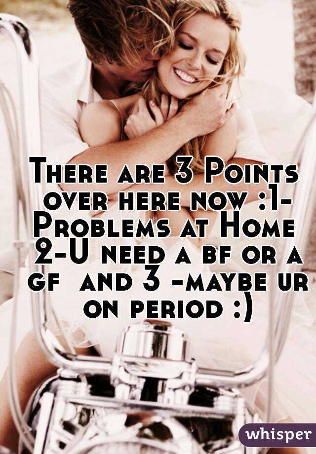 There are 3 Points over here now :1- Problems at Home  2-U need a bf or a gf  and 3 -maybe ur on period :)