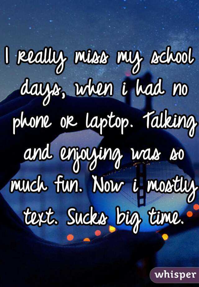 I really miss my school days, when i had no phone or laptop. Talking and enjoying was so much fun. Now i mostly text. Sucks big time.
