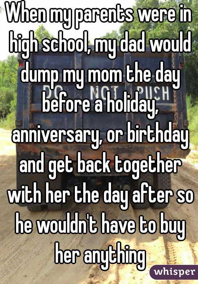 When my parents were in high school, my dad would dump my mom the day before a holiday, anniversary, or birthday and get back together with her the day after so he wouldn't have to buy her anything