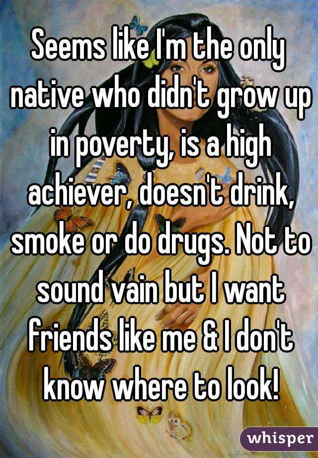Seems like I'm the only native who didn't grow up in poverty, is a high achiever, doesn't drink, smoke or do drugs. Not to sound vain but I want friends like me & I don't know where to look!