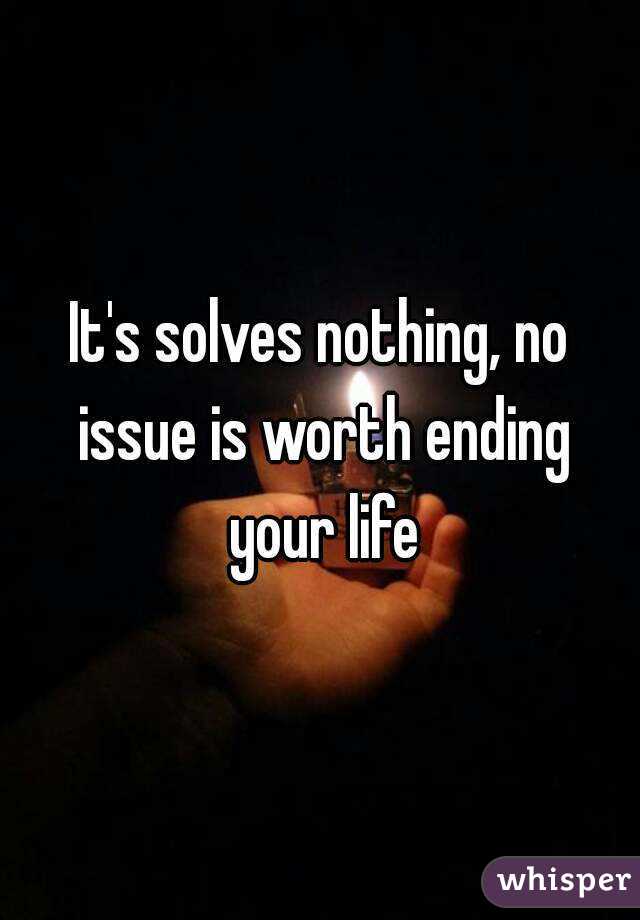 It's solves nothing, no issue is worth ending your life