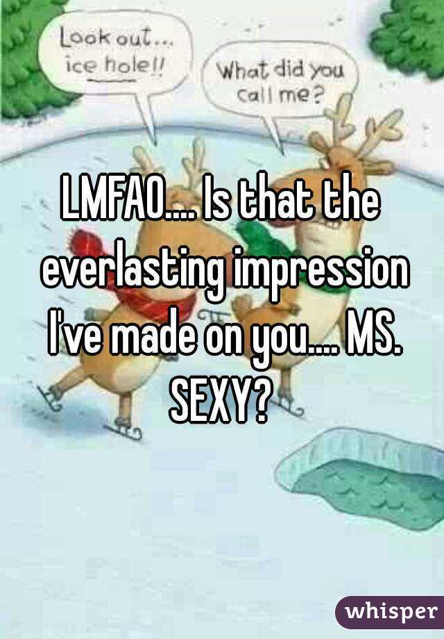 LMFAO.... Is that the everlasting impression I've made on you.... MS. SEXY? 
