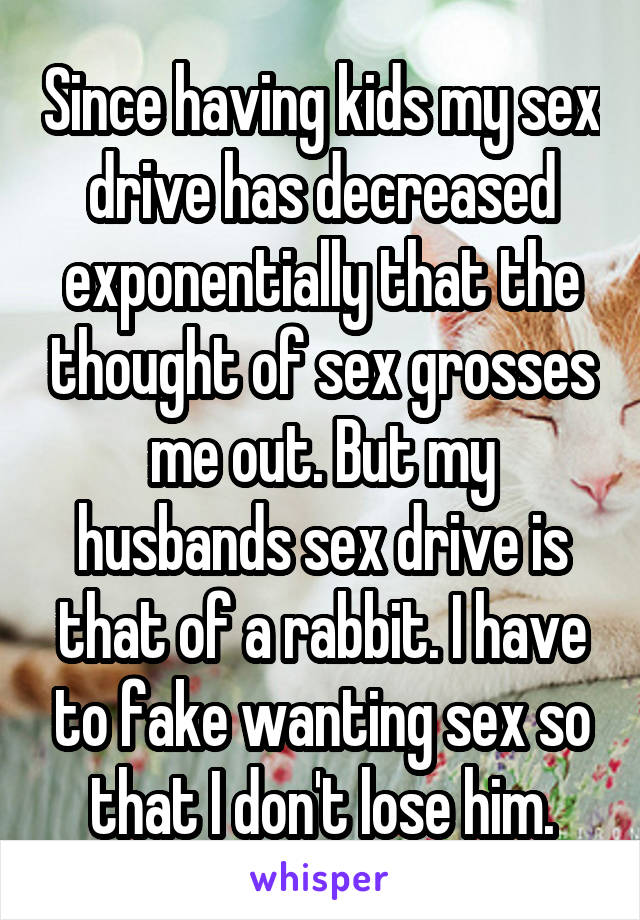 Since having kids my sex drive has decreased exponentially that the thought of sex grosses me out. But my husbands sex drive is that of a rabbit. I have to fake wanting sex so that I don't lose him.