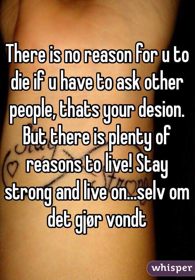 There is no reason for u to die if u have to ask other people, thats your desion. But there is plenty of reasons to live! Stay strong and live on...selv om det gjør vondt