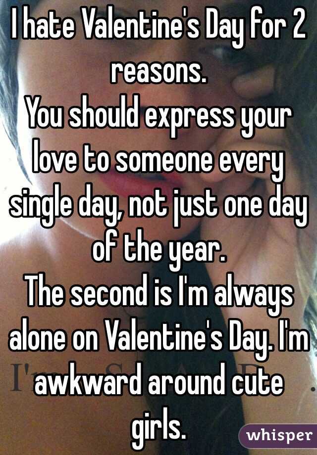 I hate Valentine's Day for 2 reasons.
You should express your love to someone every single day, not just one day of the year.
The second is I'm always alone on Valentine's Day. I'm awkward around cute girls.
