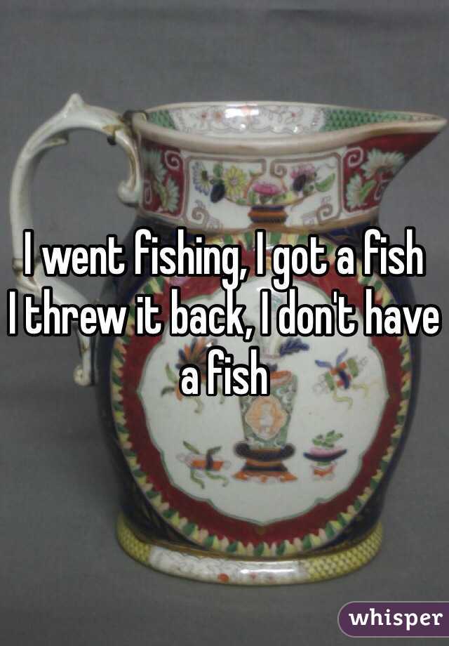 I went fishing, I got a fish
I threw it back, I don't have a fish