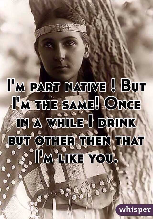 I'm part native ! But I'm the same! Once in a while I drink but other then that I'm like you. 