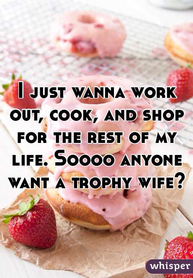 I just wanna work out, cook, and shop for the rest of my life. Soooo anyone want a trophy wife?